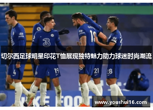 切尔西足球明星印花T恤展现独特魅力助力球迷时尚潮流