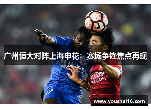 广州恒大对阵上海申花：赛场争锋焦点再现