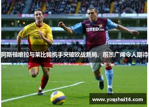 阿斯顿维拉与莱比锡携手突破欧战新局，前景广阔令人期待